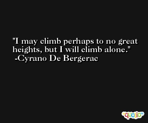 I may climb perhaps to no great heights, but I will climb alone. -Cyrano De Bergerac