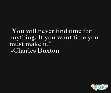 You will never find time for anything. If you want time you must make it. -Charles Buxton