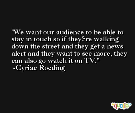 We want our audience to be able to stay in touch so if they?re walking down the street and they get a news alert and they want to see more, they can also go watch it on TV. -Cyriac Roeding