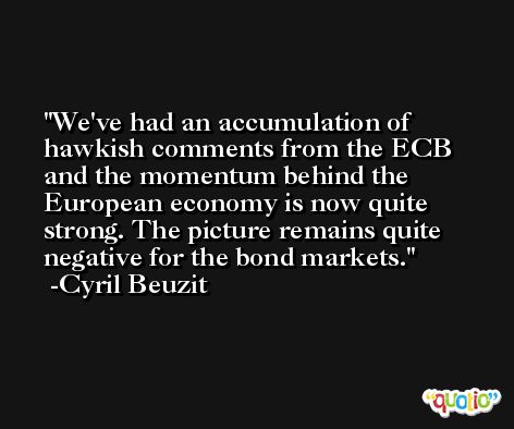 We've had an accumulation of hawkish comments from the ECB and the momentum behind the European economy is now quite strong. The picture remains quite negative for the bond markets. -Cyril Beuzit