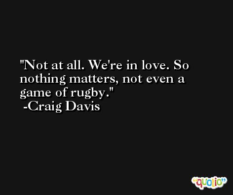 Not at all. We're in love. So nothing matters, not even a game of rugby. -Craig Davis