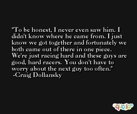 To be honest, I never even saw him. I didn't know where he came from. I just know we got together and fortunately we both came out of there in one piece. We're just racing hard and these guys are good, hard racers. You don't have to worry about the next guy too often. -Craig Dollansky