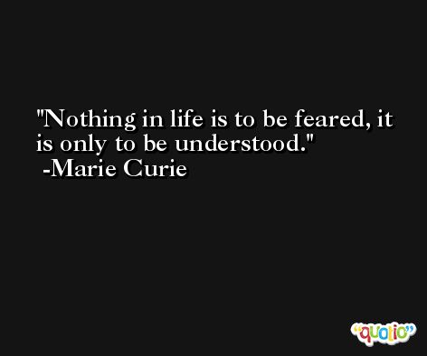 Nothing in life is to be feared, it is only to be understood. -Marie Curie