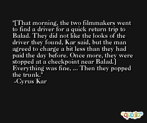 [That morning, the two filmmakers went to find a driver for a quick return trip to Balad. They did not like the looks of the driver they found, Kar said, but the man agreed to charge a bit less than they had paid the day before. Once more, they were stopped at a checkpoint near Balad.] Everything was fine, ... Then they popped the trunk. -Cyrus Kar