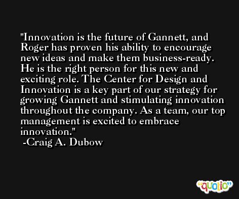 Innovation is the future of Gannett, and Roger has proven his ability to encourage new ideas and make them business-ready. He is the right person for this new and exciting role. The Center for Design and Innovation is a key part of our strategy for growing Gannett and stimulating innovation throughout the company. As a team, our top management is excited to embrace innovation. -Craig A. Dubow
