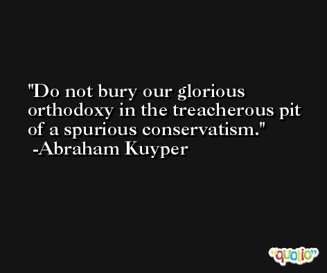 Do not bury our glorious orthodoxy in the treacherous pit of a spurious conservatism. -Abraham Kuyper