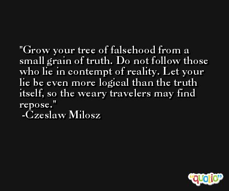 Grow your tree of falsehood from a small grain of truth. Do not follow those who lie in contempt of reality. Let your lie be even more logical than the truth itself, so the weary travelers may find repose. -Czeslaw Milosz