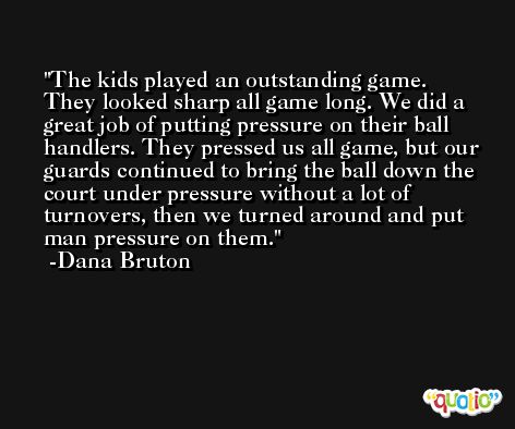 The kids played an outstanding game. They looked sharp all game long. We did a great job of putting pressure on their ball handlers. They pressed us all game, but our guards continued to bring the ball down the court under pressure without a lot of turnovers, then we turned around and put man pressure on them. -Dana Bruton