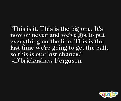 This is it. This is the big one. It's now or never and we've got to put everything on the line. This is the last time we're going to get the ball, so this is our last chance. -D'brickashaw Ferguson