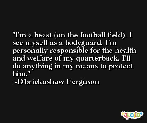 I'm a beast (on the football field). I see myself as a bodyguard. I'm personally responsible for the health and welfare of my quarterback. I'll do anything in my means to protect him. -D'brickashaw Ferguson