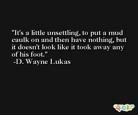 It's a little unsettling, to put a mud caulk on and then have nothing, but it doesn't look like it took away any of his foot. -D. Wayne Lukas