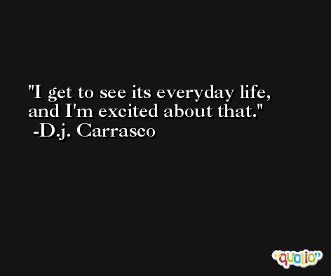 I get to see its everyday life, and I'm excited about that. -D.j. Carrasco
