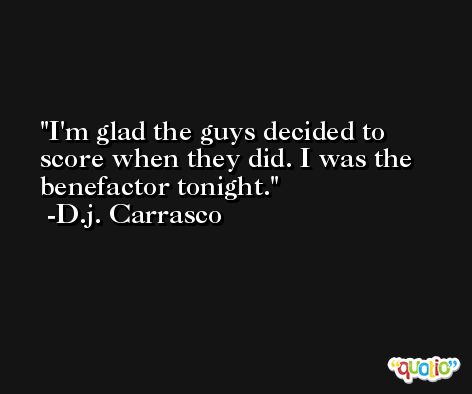 I'm glad the guys decided to score when they did. I was the benefactor tonight. -D.j. Carrasco