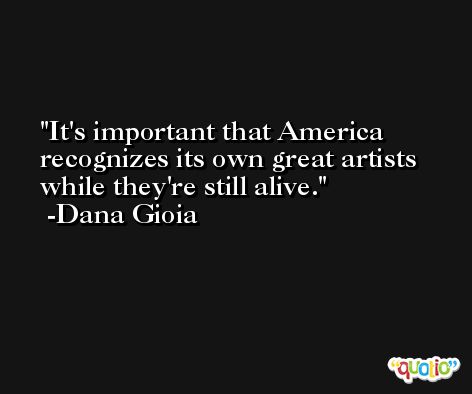 It's important that America recognizes its own great artists while they're still alive. -Dana Gioia