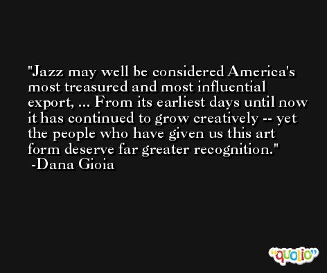 Jazz may well be considered America's most treasured and most influential export, ... From its earliest days until now it has continued to grow creatively -- yet the people who have given us this art form deserve far greater recognition. -Dana Gioia