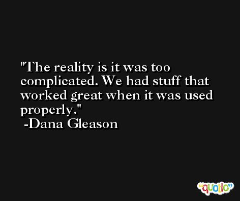 The reality is it was too complicated. We had stuff that worked great when it was used properly. -Dana Gleason