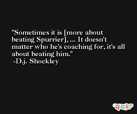 Sometimes it is [more about beating Spurrier], ... It doesn't matter who he's coaching for, it's all about beating him. -D.j. Shockley