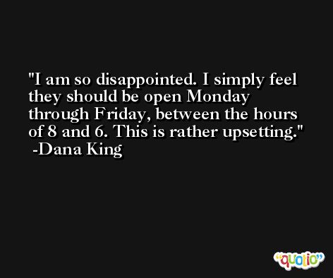 I am so disappointed. I simply feel they should be open Monday through Friday, between the hours of 8 and 6. This is rather upsetting. -Dana King