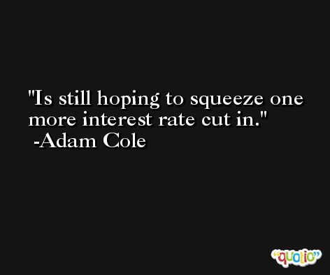 Is still hoping to squeeze one more interest rate cut in. -Adam Cole