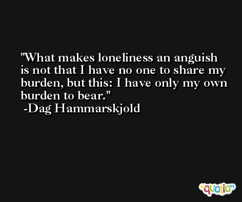 What makes loneliness an anguish is not that I have no one to share my burden, but this: I have only my own burden to bear. -Dag Hammarskjold