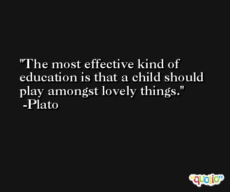 The most effective kind of education is that a child should play amongst lovely things. -Plato