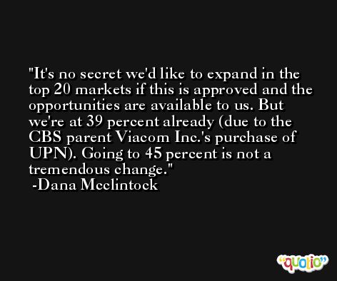 It's no secret we'd like to expand in the top 20 markets if this is approved and the opportunities are available to us. But we're at 39 percent already (due to the CBS parent Viacom Inc.'s purchase of UPN). Going to 45 percent is not a tremendous change. -Dana Mcclintock