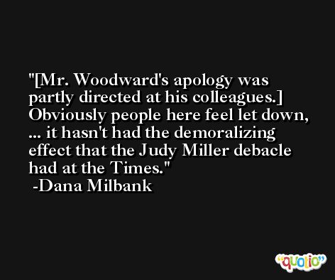[Mr. Woodward's apology was partly directed at his colleagues.] Obviously people here feel let down, ... it hasn't had the demoralizing effect that the Judy Miller debacle had at the Times. -Dana Milbank