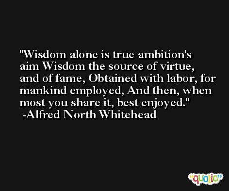 Wisdom alone is true ambition's aim Wisdom the source of virtue, and of fame, Obtained with labor, for mankind employed, And then, when most you share it, best enjoyed. -Alfred North Whitehead