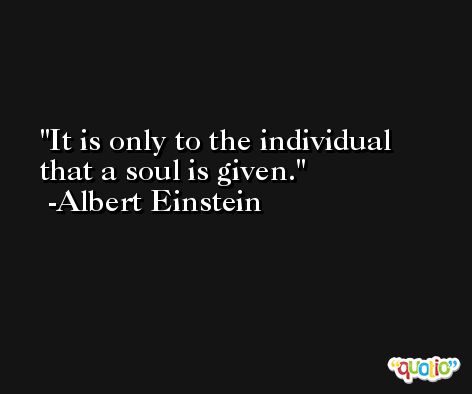 It is only to the individual that a soul is given. -Albert Einstein
