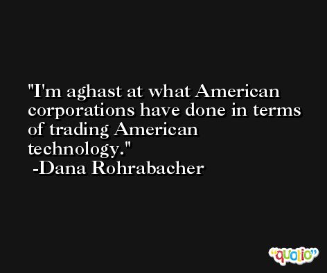 I'm aghast at what American corporations have done in terms of trading American technology. -Dana Rohrabacher