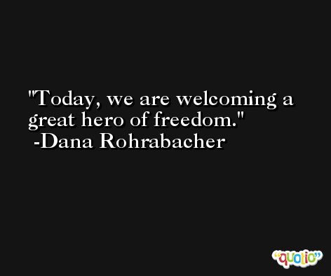 Today, we are welcoming a great hero of freedom. -Dana Rohrabacher