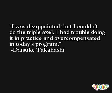 I was disappointed that I couldn't do the triple axel. I had trouble doing it in practice and overcompensated in today's program. -Daisuke Takahashi