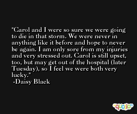 Carol and I were so sure we were going to die in that storm. We were never in anything like it before and hope to never be again. I am only sore from my injuries and very stressed out. Carol is still upset, too, but may get out of the hospital (later Tuesday), so I feel we were both very lucky. -Daisy Black