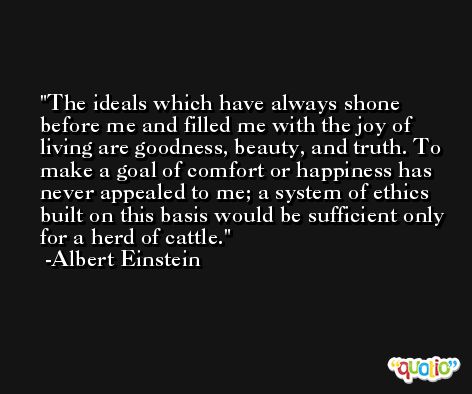 The ideals which have always shone before me and filled me with the joy of living are goodness, beauty, and truth. To make a goal of comfort or happiness has never appealed to me; a system of ethics built on this basis would be sufficient only for a herd of cattle. -Albert Einstein