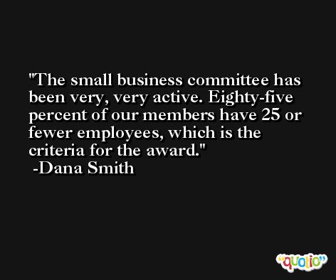 The small business committee has been very, very active. Eighty-five percent of our members have 25 or fewer employees, which is the criteria for the award. -Dana Smith