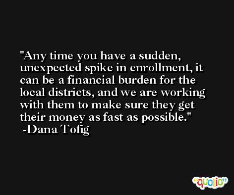 Any time you have a sudden, unexpected spike in enrollment, it can be a financial burden for the local districts, and we are working with them to make sure they get their money as fast as possible. -Dana Tofig