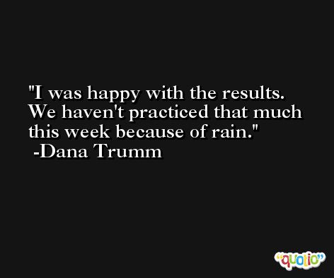 I was happy with the results. We haven't practiced that much this week because of rain. -Dana Trumm