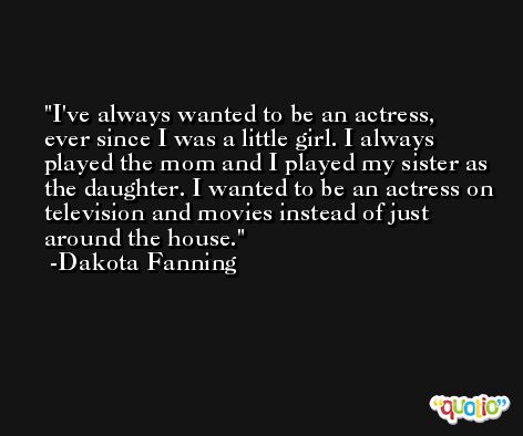 I've always wanted to be an actress, ever since I was a little girl. I always played the mom and I played my sister as the daughter. I wanted to be an actress on television and movies instead of just around the house. -Dakota Fanning