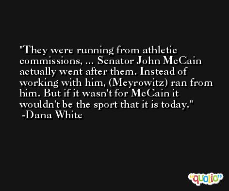 They were running from athletic commissions, ... Senator John McCain actually went after them. Instead of working with him, (Meyrowitz) ran from him. But if it wasn't for McCain it wouldn't be the sport that it is today. -Dana White