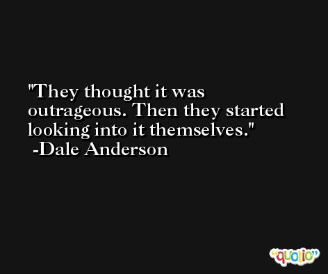 They thought it was outrageous. Then they started looking into it themselves. -Dale Anderson