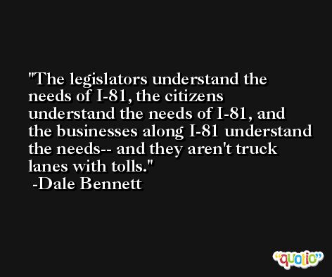 The legislators understand the needs of I-81, the citizens understand the needs of I-81, and the businesses along I-81 understand the needs-- and they aren't truck lanes with tolls. -Dale Bennett