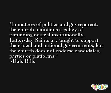 In matters of politics and government, the church maintains a policy of remaining neutral institutionally. Latter-day Saints are taught to support their local and national governments, but the church does not endorse candidates, parties or platforms. -Dale Bills