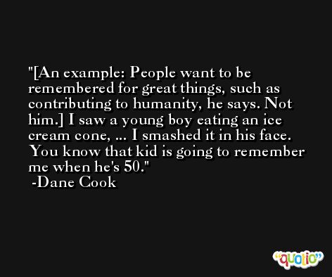 [An example: People want to be remembered for great things, such as contributing to humanity, he says. Not him.] I saw a young boy eating an ice cream cone, ... I smashed it in his face. You know that kid is going to remember me when he's 50. -Dane Cook