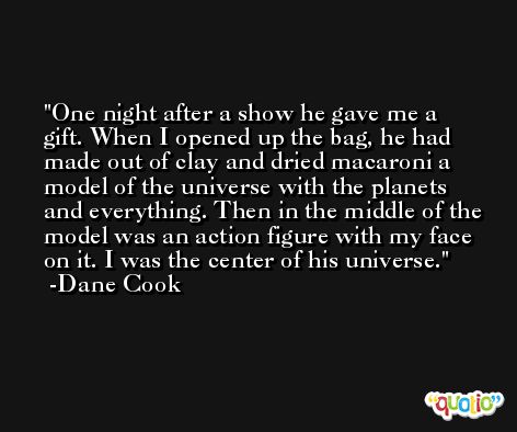 One night after a show he gave me a gift. When I opened up the bag, he had made out of clay and dried macaroni a model of the universe with the planets and everything. Then in the middle of the model was an action figure with my face on it. I was the center of his universe. -Dane Cook