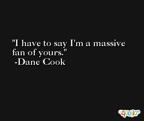 I have to say I'm a massive fan of yours. -Dane Cook
