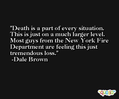 Death is a part of every situation. This is just on a much larger level. Most guys from the New York Fire Department are feeling this just tremendous loss. -Dale Brown