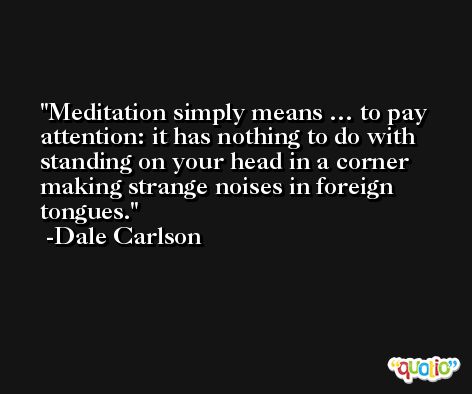 Meditation simply means … to pay attention: it has nothing to do with standing on your head in a corner making strange noises in foreign tongues. -Dale Carlson