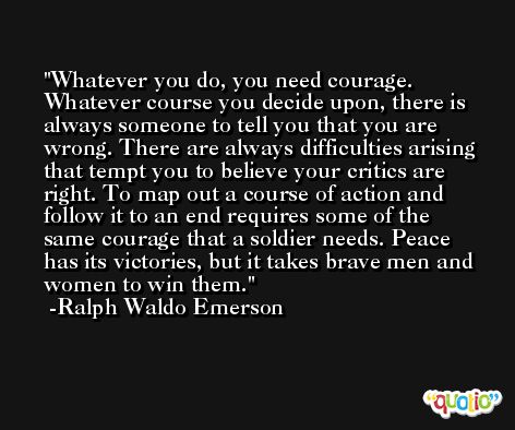 Whatever you do, you need courage. Whatever course you decide upon, there is always someone to tell you that you are wrong. There are always difficulties arising that tempt you to believe your critics are right. To map out a course of action and follow it to an end requires some of the same courage that a soldier needs. Peace has its victories, but it takes brave men and women to win them. -Ralph Waldo Emerson