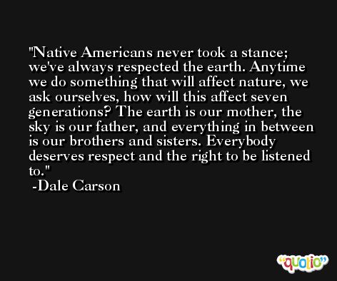 Native Americans never took a stance; we've always respected the earth. Anytime we do something that will affect nature, we ask ourselves, how will this affect seven generations? The earth is our mother, the sky is our father, and everything in between is our brothers and sisters. Everybody deserves respect and the right to be listened to. -Dale Carson