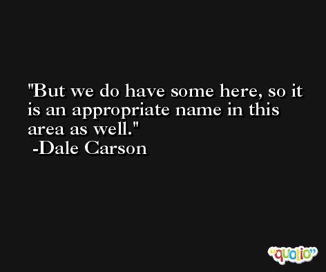 But we do have some here, so it is an appropriate name in this area as well. -Dale Carson